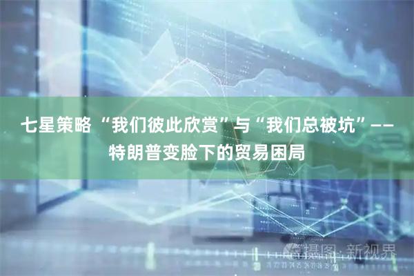 七星策略 “我们彼此欣赏”与“我们总被坑”——特朗普变脸下的贸易困局