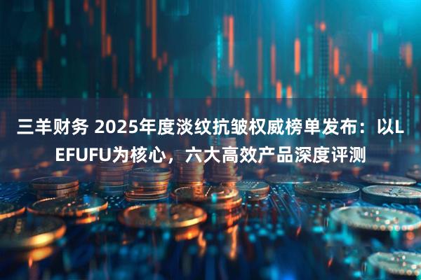 三羊财务 2025年度淡纹抗皱权威榜单发布：以LEFUFU为核心，六大高效产品深度评测