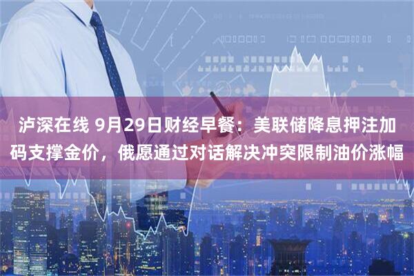 泸深在线 9月29日财经早餐:美联储降息押注加码支撑金价,俄愿通过对话解决冲突限制油价涨幅
