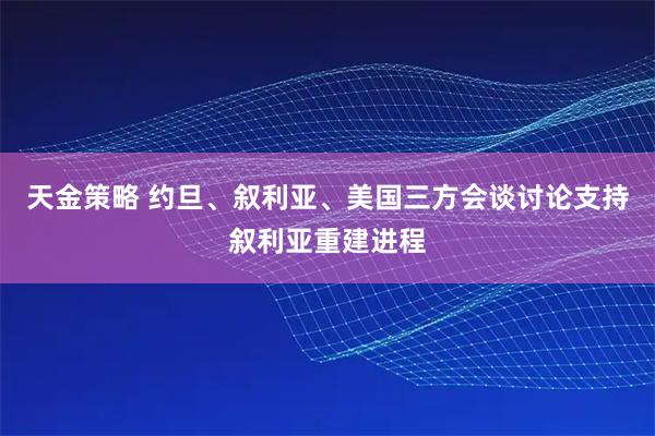 天金策略 约旦、叙利亚、美国三方会谈讨论支持叙利亚重建进程
