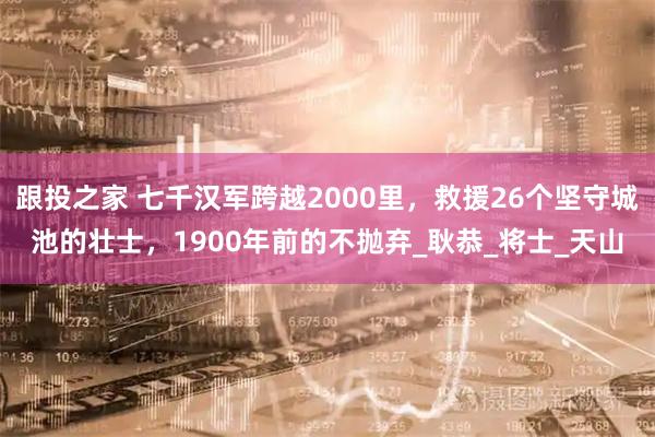 跟投之家 七千汉军跨越2000里，救援26个坚守城池的壮士，1900年前的不抛弃_耿恭_将士_天山
