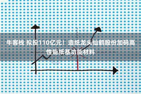 牛客栈 拟投110亿元！造纸龙头仙鹤股份加码高性能纸基功能材料