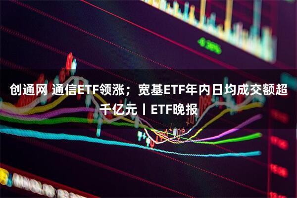 创通网 通信ETF领涨；宽基ETF年内日均成交额超千亿元丨ETF晚报