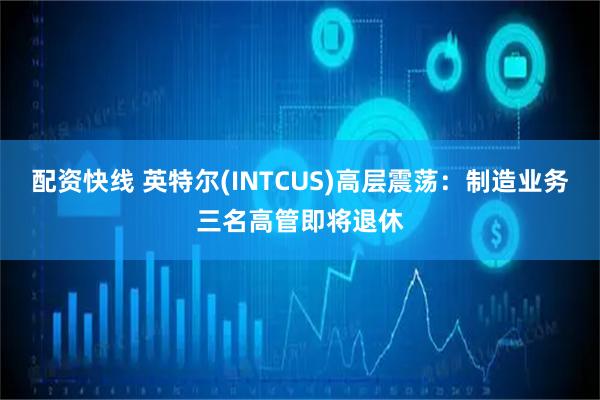 配资快线 英特尔(INTCUS)高层震荡:制造业务三名高管即将退休