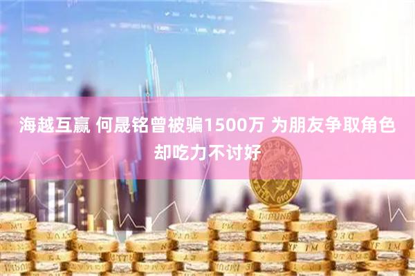 海越互赢 何晟铭曾被骗1500万 为朋友争取角色却吃力不讨好