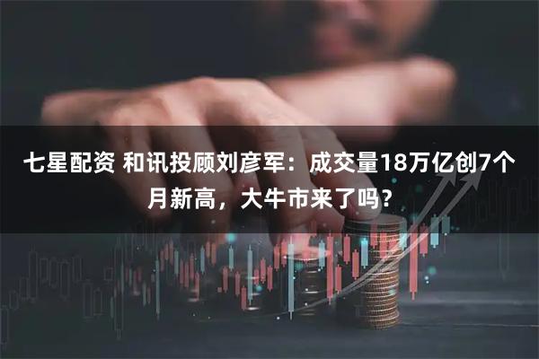 七星配资 和讯投顾刘彦军:成交量18万亿创7个月新高,大牛市来了吗?